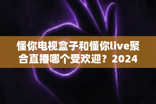 懂你电视盒子和懂你live聚合直播哪个受欢迎？2024深度对比全解析帮你选对不踩坑