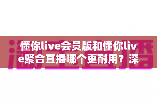 懂你live会员版和懂你live聚合直播哪个更耐用?深度对比分析与选购指南 懂你live会员版和懂你live聚合直播哪个更耐用?深度对比分析与选购指南