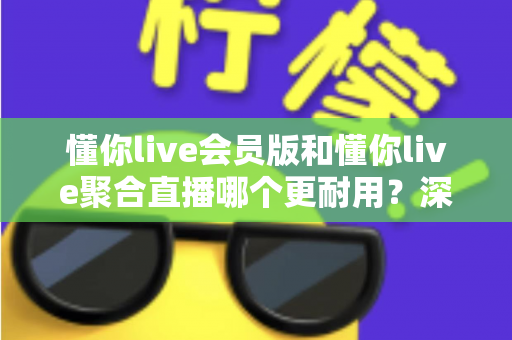 懂你live会员版和懂你live聚合直播哪个更耐用？深度对比分析与选购指南
