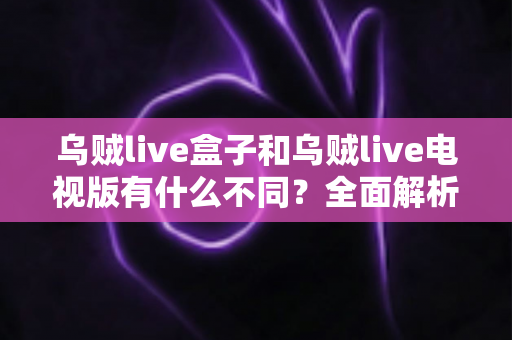 乌贼live盒子和乌贼live电视版有什么不同？全面解析两大版本差异，帮你选对设备畅享高清直播体验