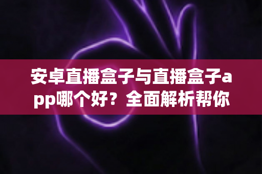 安卓直播盒子与直播盒子app哪个好？全面解析帮你找到最适合的观影方案