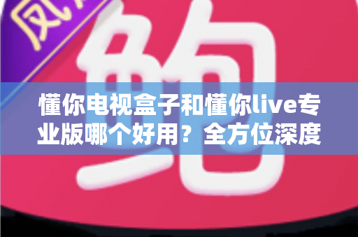 懂你电视盒子和懂你live专业版哪个好用？全方位深度对比评测，助你一步到位选出最合适的大屏观影方案