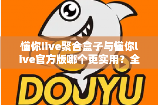 懂你live聚合盒子与懂你live官方版哪个更实用?全面深度对比评测助你轻松选对版本 懂你live聚合盒子与懂你live官方版哪个更实用?全面深度对比评测助你轻松选对版本