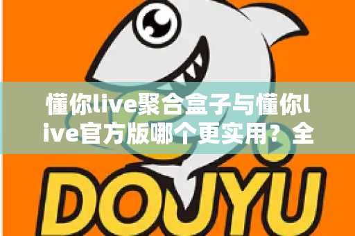 懂你live聚合盒子与懂你live官方版哪个更实用?全面深度对比评测助你轻松选对版本 懂你live聚合盒子与懂你live官方版哪个更实用?全面深度对比评测助你轻松选对版本