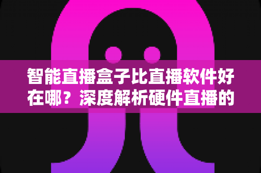 智能直播盒子比直播软件好在哪？深度解析硬件直播的七大核心优势与选购指南