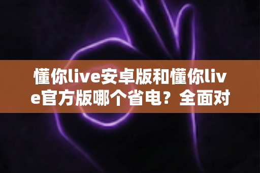 懂你live安卓版和懂你live官方版哪个省电？全面对比分析与省电优化指南