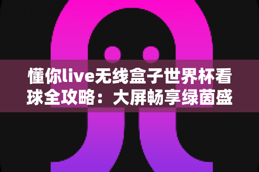 懂你live无线盒子世界杯看球全攻略:大屏畅享绿茵盛宴的家庭观赛神器 懂你live无线盒子世界杯看球全攻略:大屏畅享绿茵盛宴的家庭观赛神器