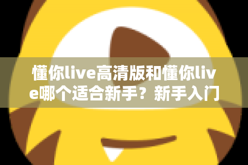 懂你live高清版和懂你live哪个适合新手？新手入门选择全攻略一文看懂