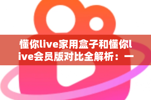 懂你live家用盒子和懂你live会员版对比全解析：一文看懂差异，选对家庭观影方案