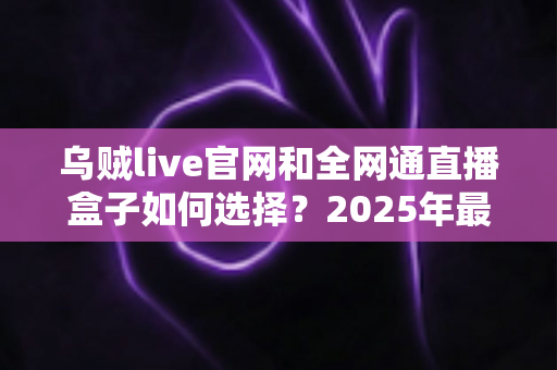 乌贼live官网和全网通直播盒子如何选择？2025年最新避坑指南与选购攻略