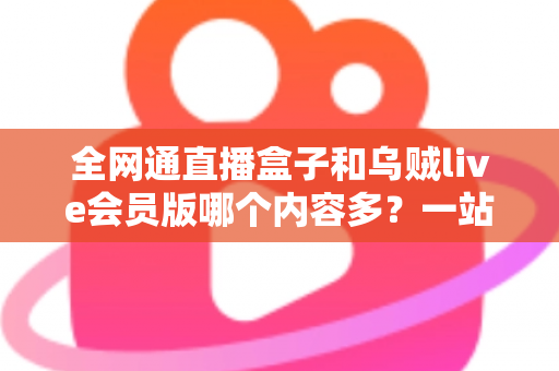 全网通直播盒子和乌贼live会员版哪个内容多？一站式内容资源深度对比指南