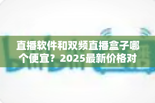 直播软件和双频直播盒子哪个便宜？2025最新价格对比与选购省钱指南