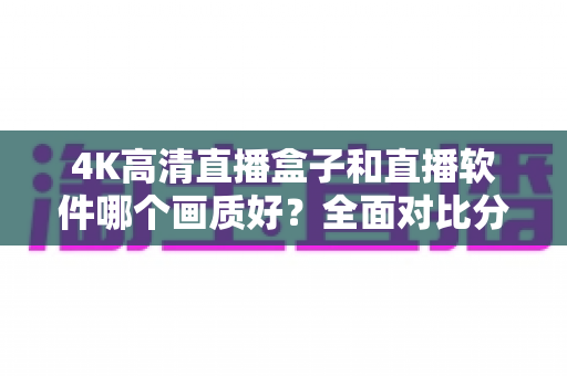4K高清直播盒子和直播软件哪个画质好？全面对比分析帮你做出明智选择