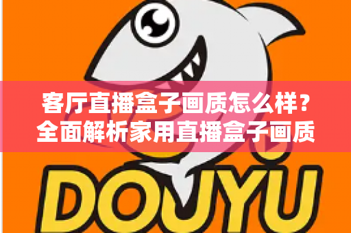 客厅直播盒子画质怎么样?全面解析家用直播盒子画质表现与选购优化指南 客厅直播盒子画质怎么样?全面解析家用直播盒子画质表现与选购优化指南