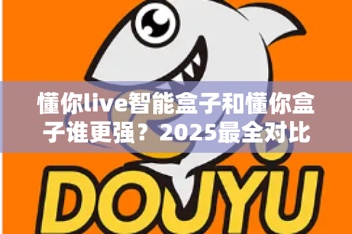 懂你live智能盒子和懂你盒子谁更强？2025最全对比评测，帮你一次选对不踩坑
