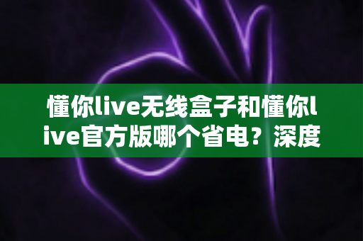 懂你live无线盒子和懂你live官方版哪个省电？深度省电对比全解析帮你选对设备