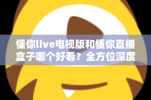 懂你live电视版和懂你直播盒子哪个好看?全方位深度对比帮你选出最适合自己的观影方案 懂你live电视版和懂你直播盒子哪个好看?全方位深度对比帮你选出最适合自己的观影方案