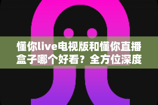 懂你live电视版和懂你直播盒子哪个好看?全方位深度对比帮你选出最适合自己的观影方案 懂你live电视版和懂你直播盒子哪个好看?全方位深度对比帮你选出最适合自己的观影方案