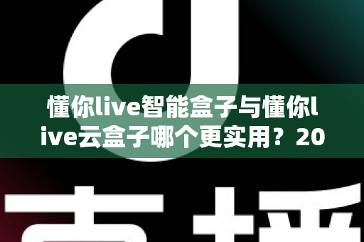 懂你live智能盒子与懂你live云盒子哪个更实用？2025最新深度对比选购指南，一文帮你选对不踩坑