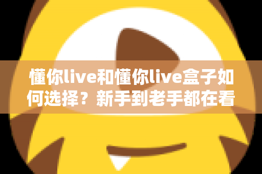 懂你live和懂你live盒子如何选择?新手到老手都在看的完整选购攻略 懂你live和懂你live盒子如何选择?新手到老手都在看的完整选购攻略