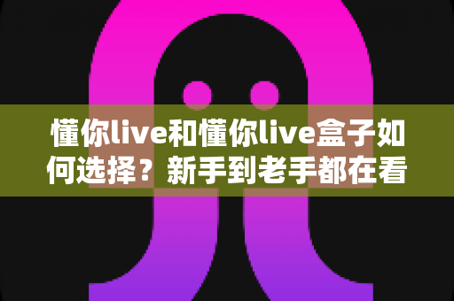 懂你live和懂你live盒子如何选择?新手到老手都在看的完整选购攻略 懂你live和懂你live盒子如何选择?新手到老手都在看的完整选购攻略
