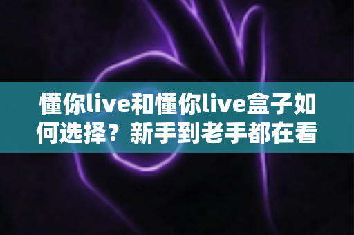 懂你live和懂你live盒子如何选择？新手到老手都在看的完整选购攻略