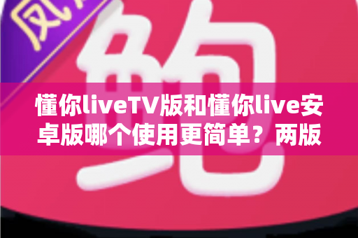 懂你liveTV版和懂你live安卓版哪个使用更简单?两版操作体验全维度对比与实用选择指南 懂你liveTV版和懂你live安卓版哪个使用更简单?两版操作体验全维度对比与实用选择指南