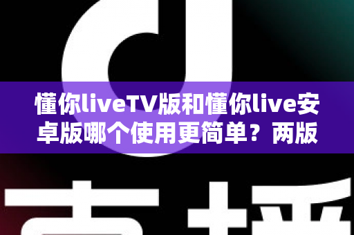 懂你liveTV版和懂你live安卓版哪个使用更简单？两版操作体验全维度对比与实用选择指南