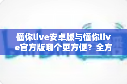 懂你live安卓版与懂你live官方版哪个更方便?全方位对比分析与下载使用指南 懂你live安卓版与懂你live官方版哪个更方便?全方位对比分析与下载使用指南