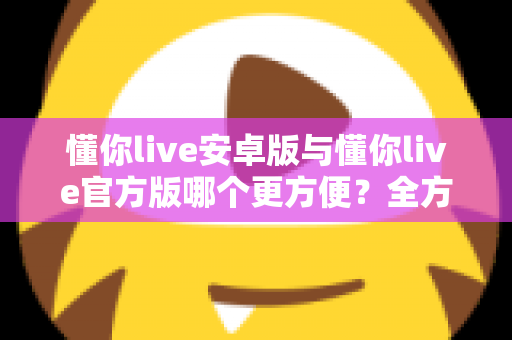懂你live安卓版与懂你live官方版哪个更方便?全方位对比分析与下载使用指南 懂你live安卓版与懂你live官方版哪个更方便?全方位对比分析与下载使用指南