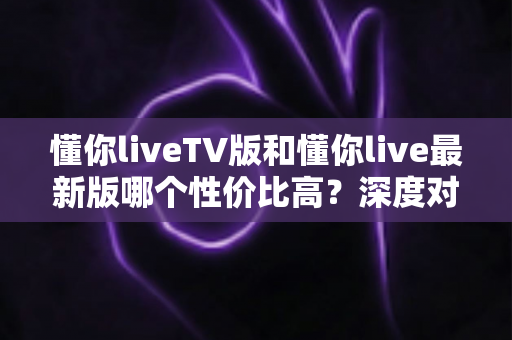 懂你liveTV版和懂你live最新版哪个性价比高？深度对比帮你选对版本