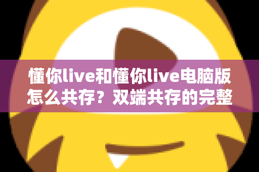 懂你live和懂你live电脑版怎么共存？双端共存的完整设置指南与实用技巧详解