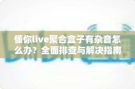 懂你live聚合盒子有杂音怎么办？全面排查与解决指南助您快速恢复清晰音质