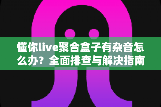 懂你live聚合盒子有杂音怎么办？全面排查与解决指南助您快速恢复清晰音质