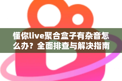 懂你live聚合盒子有杂音怎么办？全面排查与解决指南助您快速恢复清晰音质