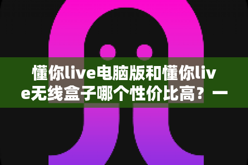 懂你live电脑版和懂你live无线盒子哪个性价比高?一篇看懂选购门道的深度对比指南 懂你live电脑版和懂你live无线盒子哪个性价比高?一篇看懂选购门道的深度对比指南
