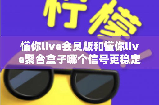懂你live会员版和懂你live聚合盒子哪个信号更稳定？一站式深度对比与选购避坑指南