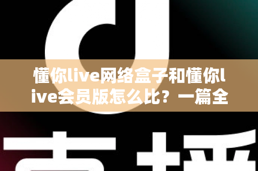 懂你live网络盒子和懂你live会员版怎么比？一篇全方位对比帮你选对不选贵