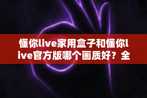懂你live家用盒子和懂你live官方版哪个画质好?全面解析画质差异与选购指南 懂你live家用盒子和懂你live官方版哪个画质好?全面解析画质差异与选购指南