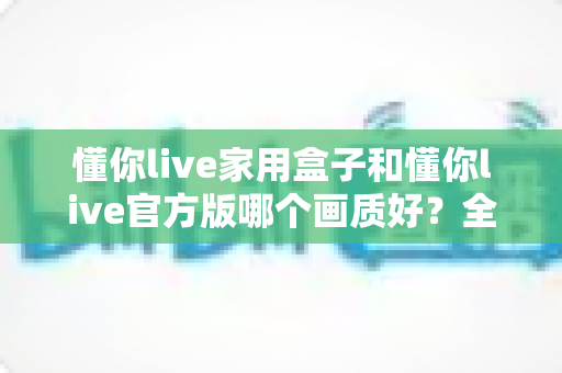 懂你live家用盒子和懂你live官方版哪个画质好?全面解析画质差异与选购指南 懂你live家用盒子和懂你live官方版哪个画质好?全面解析画质差异与选购指南