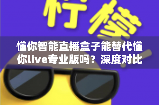懂你智能直播盒子能替代懂你live专业版吗？深度对比分析与选购指南全解析