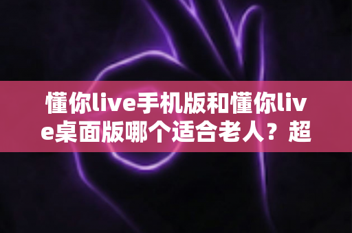 懂你live手机版和懂你live桌面版哪个适合老人？超全对比指南，帮爸妈选对不踩坑