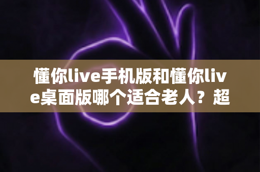 懂你live手机版和懂你live桌面版哪个适合老人？超全对比指南，帮爸妈选对不踩坑