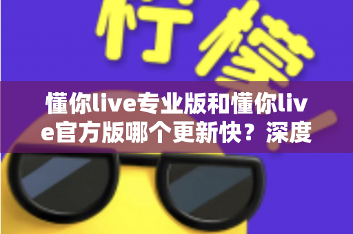 懂你live专业版和懂你live官方版哪个更新快？深度对比两大版本更新机制，帮你选对下载渠道