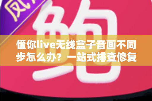 懂你live无线盒子音画不同步怎么办？一站式排查修复指南，让直播画质音质完美同步