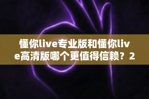 懂你live专业版和懂你live高清版哪个更值得信赖?2025年最全对比测评与选购指南 懂你live专业版和懂你live高清版哪个更值得信赖?2025年最全对比测评与选购指南