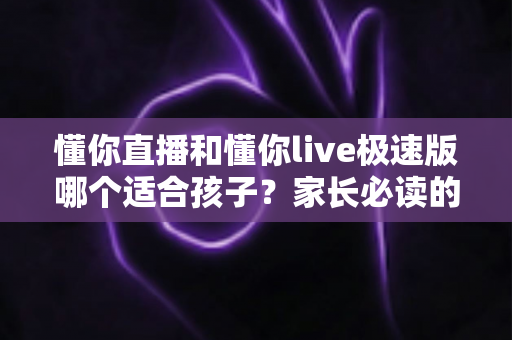 懂你直播和懂你live极速版哪个适合孩子？家长必读的全面对比与安全使用指南