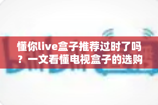 懂你live盒子推荐过时了吗？一文看懂电视盒子的选购真相
