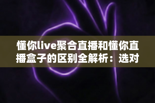 懂你live聚合直播和懂你直播盒子的区别全解析：选对工具，让直播观看体验立刻升级