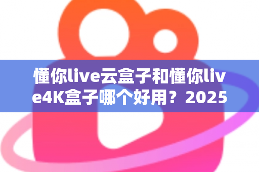 懂你live云盒子和懂你live4K盒子哪个好用？2025最新选购对比指南帮你一次看懂